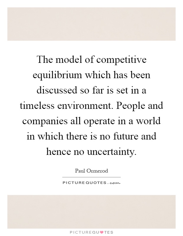 The model of competitive equilibrium which has been discussed so far is set in a timeless environment. People and companies all operate in a world in which there is no future and hence no uncertainty Picture Quote #1