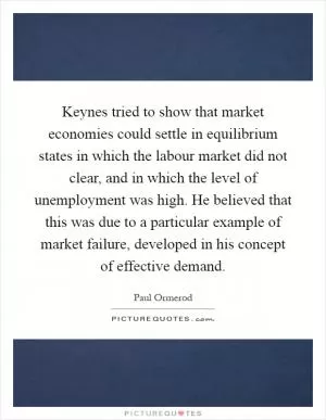 Keynes tried to show that market economies could settle in equilibrium states in which the labour market did not clear, and in which the level of unemployment was high. He believed that this was due to a particular example of market failure, developed in his concept of effective demand Picture Quote #1