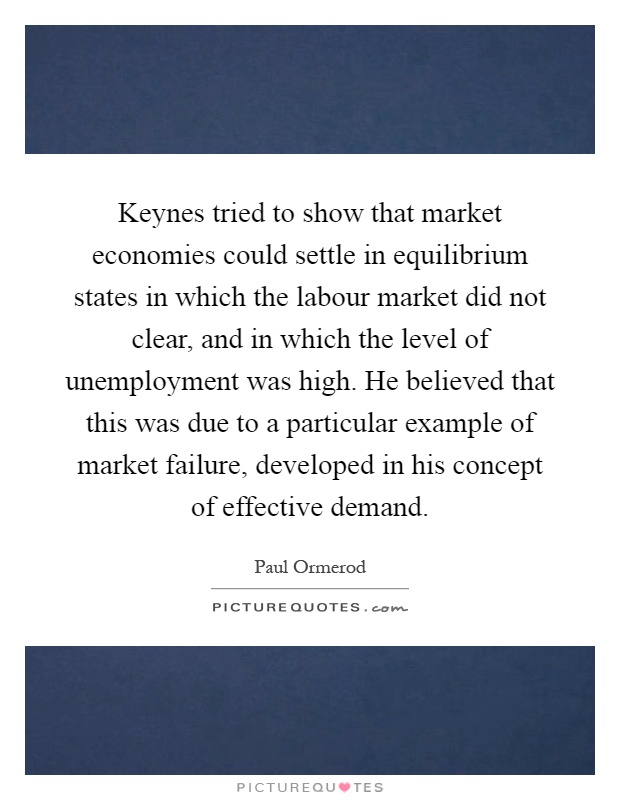 Keynes tried to show that market economies could settle in equilibrium states in which the labour market did not clear, and in which the level of unemployment was high. He believed that this was due to a particular example of market failure, developed in his concept of effective demand Picture Quote #1