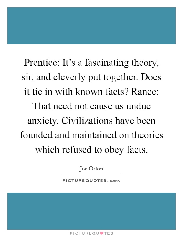 Prentice: It’s a fascinating theory, sir, and cleverly put together. Does it tie in with known facts? Rance: That need not cause us undue anxiety. Civilizations have been founded and maintained on theories which refused to obey facts Picture Quote #1