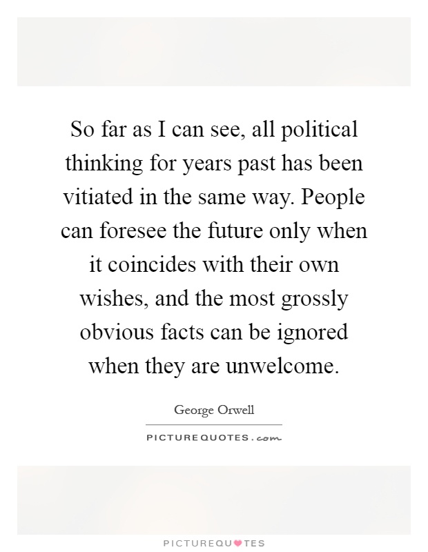 So far as I can see, all political thinking for years past has been vitiated in the same way. People can foresee the future only when it coincides with their own wishes, and the most grossly obvious facts can be ignored when they are unwelcome Picture Quote #1