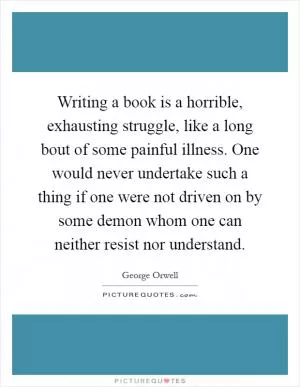 Writing a book is a horrible, exhausting struggle, like a long bout of some painful illness. One would never undertake such a thing if one were not driven on by some demon whom one can neither resist nor understand Picture Quote #1