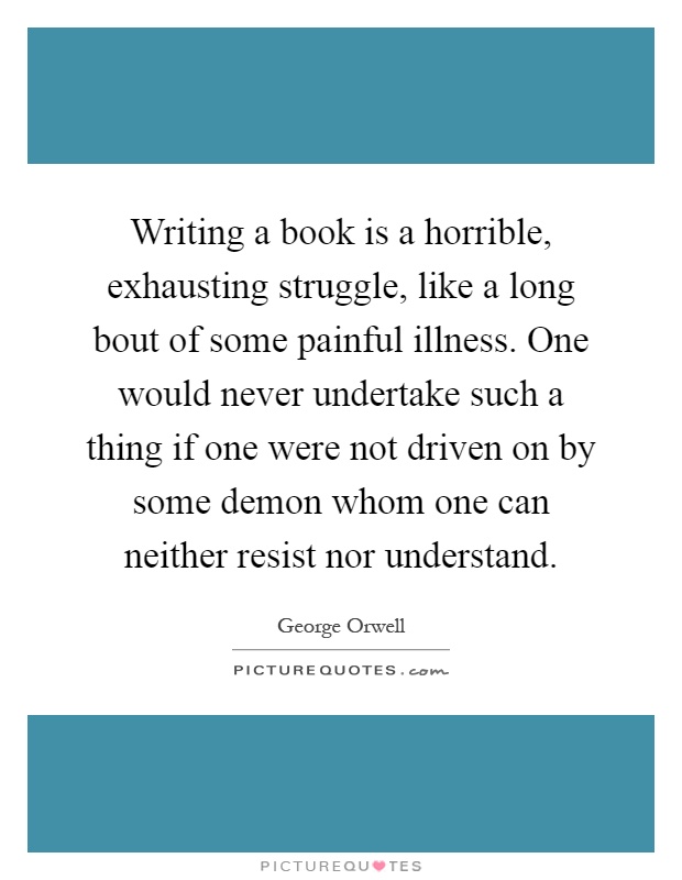 Writing a book is a horrible, exhausting struggle, like a long bout of some painful illness. One would never undertake such a thing if one were not driven on by some demon whom one can neither resist nor understand Picture Quote #1