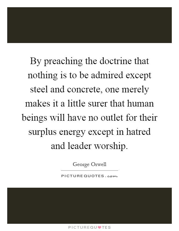 By preaching the doctrine that nothing is to be admired except steel and concrete, one merely makes it a little surer that human beings will have no outlet for their surplus energy except in hatred and leader worship Picture Quote #1