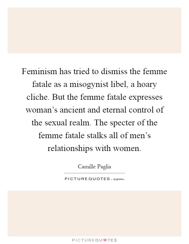 Feminism has tried to dismiss the femme fatale as a misogynist libel, a hoary cliche. But the femme fatale expresses woman's ancient and eternal control of the sexual realm. The specter of the femme fatale stalks all of men's relationships with women Picture Quote #1