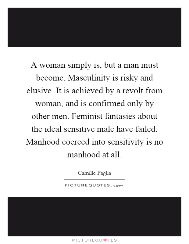 A woman simply is, but a man must become. Masculinity is risky and elusive. It is achieved by a revolt from woman, and is confirmed only by other men. Feminist fantasies about the ideal sensitive male have failed. Manhood coerced into sensitivity is no manhood at all Picture Quote #1