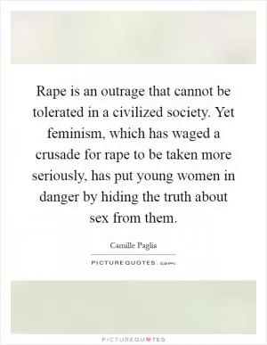 Rape is an outrage that cannot be tolerated in a civilized society. Yet feminism, which has waged a crusade for rape to be taken more seriously, has put young women in danger by hiding the truth about sex from them Picture Quote #1