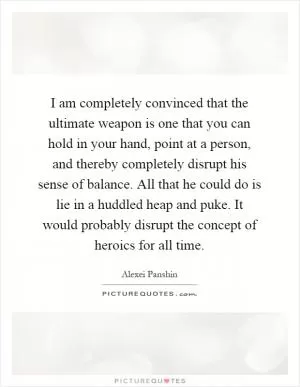 I am completely convinced that the ultimate weapon is one that you can hold in your hand, point at a person, and thereby completely disrupt his sense of balance. All that he could do is lie in a huddled heap and puke. It would probably disrupt the concept of heroics for all time Picture Quote #1