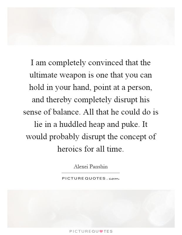 I am completely convinced that the ultimate weapon is one that you can hold in your hand, point at a person, and thereby completely disrupt his sense of balance. All that he could do is lie in a huddled heap and puke. It would probably disrupt the concept of heroics for all time Picture Quote #1