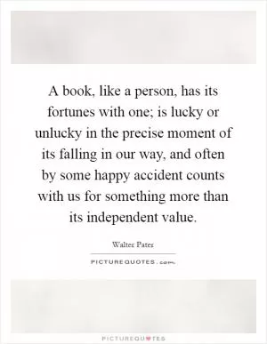 A book, like a person, has its fortunes with one; is lucky or unlucky in the precise moment of its falling in our way, and often by some happy accident counts with us for something more than its independent value Picture Quote #1