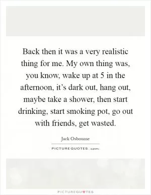 Back then it was a very realistic thing for me. My own thing was, you know, wake up at 5 in the afternoon, it’s dark out, hang out, maybe take a shower, then start drinking, start smoking pot, go out with friends, get wasted Picture Quote #1