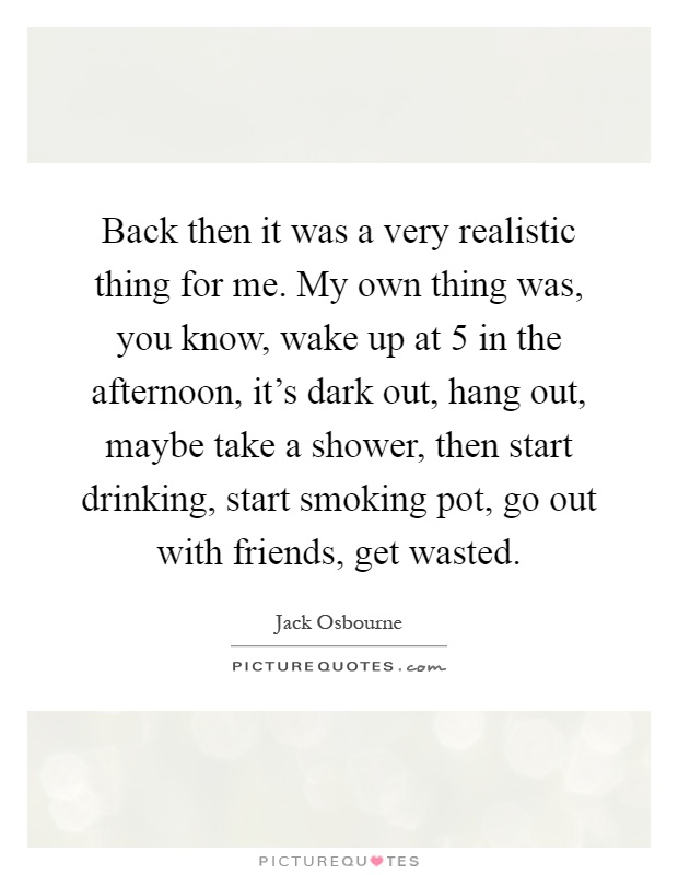 Back then it was a very realistic thing for me. My own thing was, you know, wake up at 5 in the afternoon, it's dark out, hang out, maybe take a shower, then start drinking, start smoking pot, go out with friends, get wasted Picture Quote #1