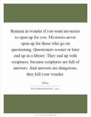 Remain in wonder if you want mysteries to open up for you. Mysteries never open up for those who go on questioning. Questioners sooner or later end up in a library. They end up with scriptures, because scriptures are full of answers. And answers are dangerous, they kill your wonder Picture Quote #1