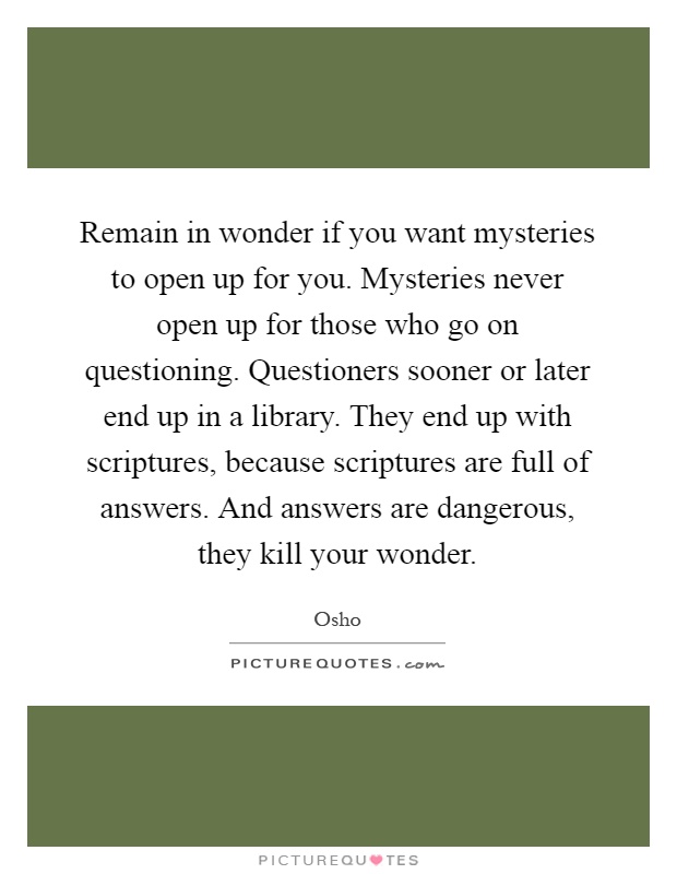 Remain in wonder if you want mysteries to open up for you. Mysteries never open up for those who go on questioning. Questioners sooner or later end up in a library. They end up with scriptures, because scriptures are full of answers. And answers are dangerous, they kill your wonder Picture Quote #1