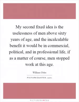 My second fixed idea is the uselessness of men above sixty years of age, and the incalculable benefit it would be in commercial, political, and in professional life, if as a matter of course, men stopped work at this age Picture Quote #1