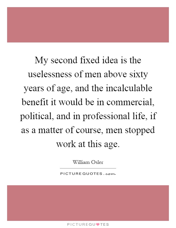 My second fixed idea is the uselessness of men above sixty years of age, and the incalculable benefit it would be in commercial, political, and in professional life, if as a matter of course, men stopped work at this age Picture Quote #1