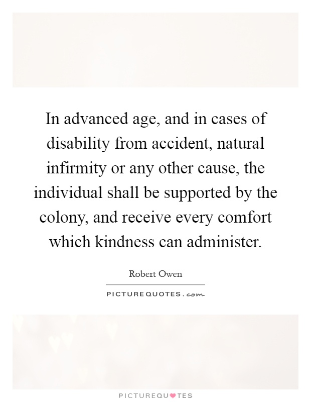 In advanced age, and in cases of disability from accident, natural infirmity or any other cause, the individual shall be supported by the colony, and receive every comfort which kindness can administer Picture Quote #1