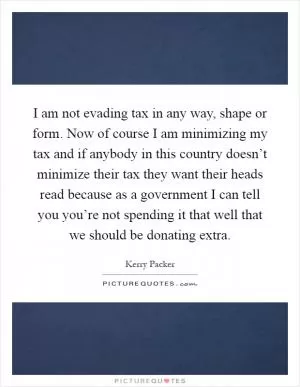 I am not evading tax in any way, shape or form. Now of course I am minimizing my tax and if anybody in this country doesn’t minimize their tax they want their heads read because as a government I can tell you you’re not spending it that well that we should be donating extra Picture Quote #1