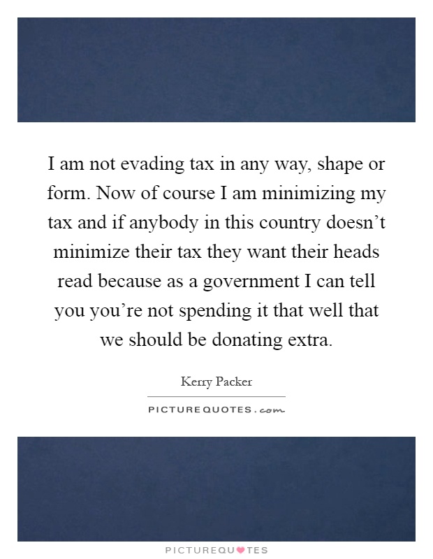 I am not evading tax in any way, shape or form. Now of course I am minimizing my tax and if anybody in this country doesn't minimize their tax they want their heads read because as a government I can tell you you're not spending it that well that we should be donating extra Picture Quote #1