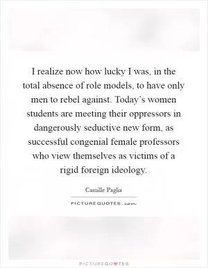 I realize now how lucky I was, in the total absence of role models, to have only men to rebel against. Today’s women students are meeting their oppressors in dangerously seductive new form, as successful congenial female professors who view themselves as victims of a rigid foreign ideology Picture Quote #1