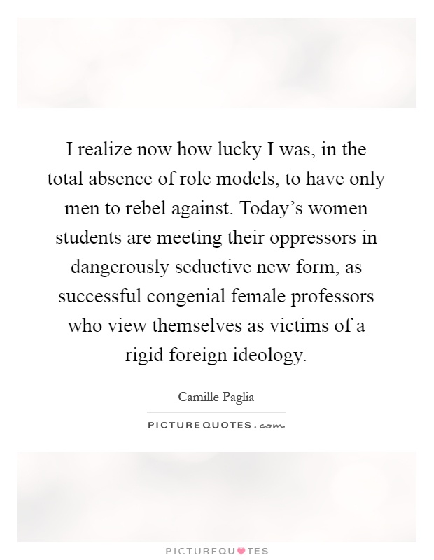 I realize now how lucky I was, in the total absence of role models, to have only men to rebel against. Today's women students are meeting their oppressors in dangerously seductive new form, as successful congenial female professors who view themselves as victims of a rigid foreign ideology Picture Quote #1