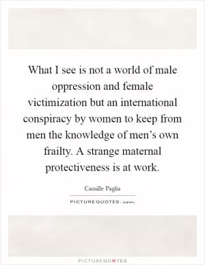What I see is not a world of male oppression and female victimization but an international conspiracy by women to keep from men the knowledge of men’s own frailty. A strange maternal protectiveness is at work Picture Quote #1
