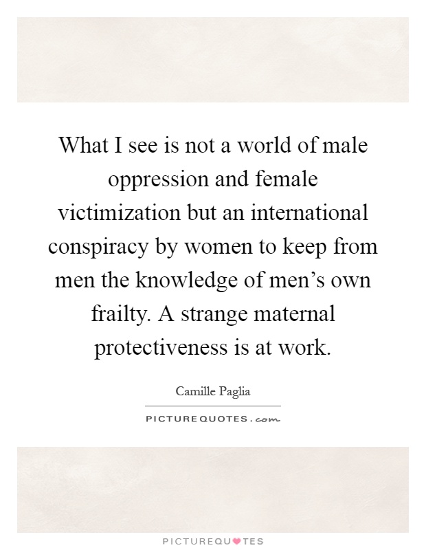 What I see is not a world of male oppression and female victimization but an international conspiracy by women to keep from men the knowledge of men's own frailty. A strange maternal protectiveness is at work Picture Quote #1