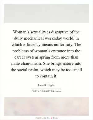 Woman’s sexuality is disruptive of the dully mechanical workaday world, in which efficiency means uniformity. The problems of woman’s entrance into the career system spring from more than male chauvinism. She brings nature into the social realm, which may be too small to contain it Picture Quote #1