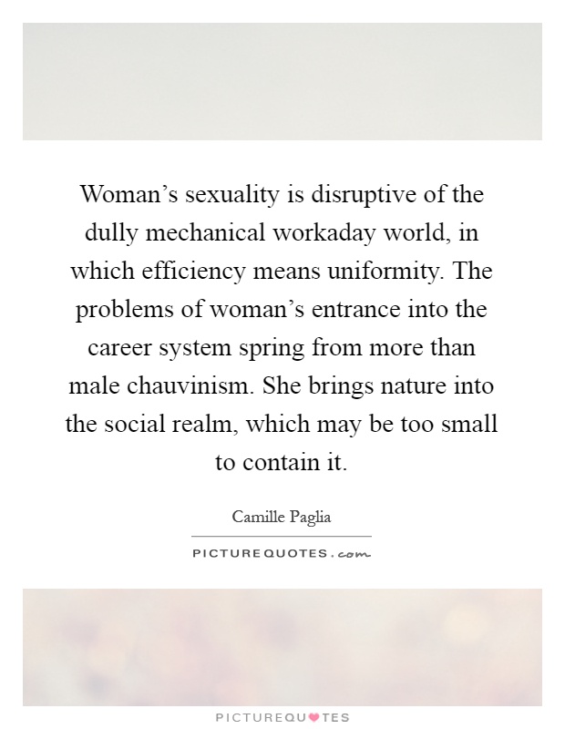 Woman's sexuality is disruptive of the dully mechanical workaday world, in which efficiency means uniformity. The problems of woman's entrance into the career system spring from more than male chauvinism. She brings nature into the social realm, which may be too small to contain it Picture Quote #1