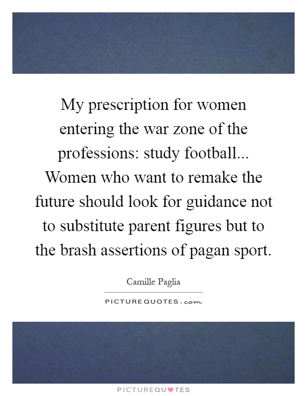My prescription for women entering the war zone of the professions: study football... Women who want to remake the future should look for guidance not to substitute parent figures but to the brash assertions of pagan sport Picture Quote #1