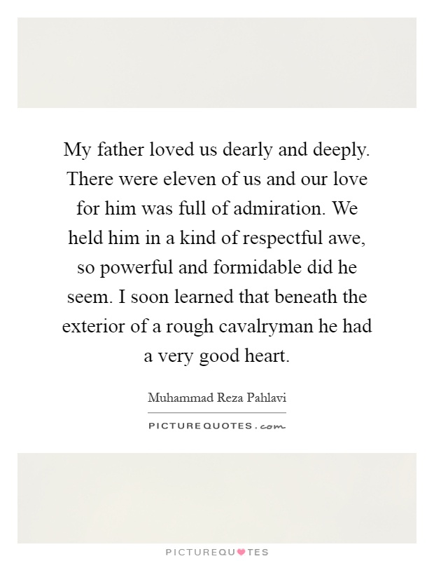 My father loved us dearly and deeply. There were eleven of us and our love for him was full of admiration. We held him in a kind of respectful awe, so powerful and formidable did he seem. I soon learned that beneath the exterior of a rough cavalryman he had a very good heart Picture Quote #1