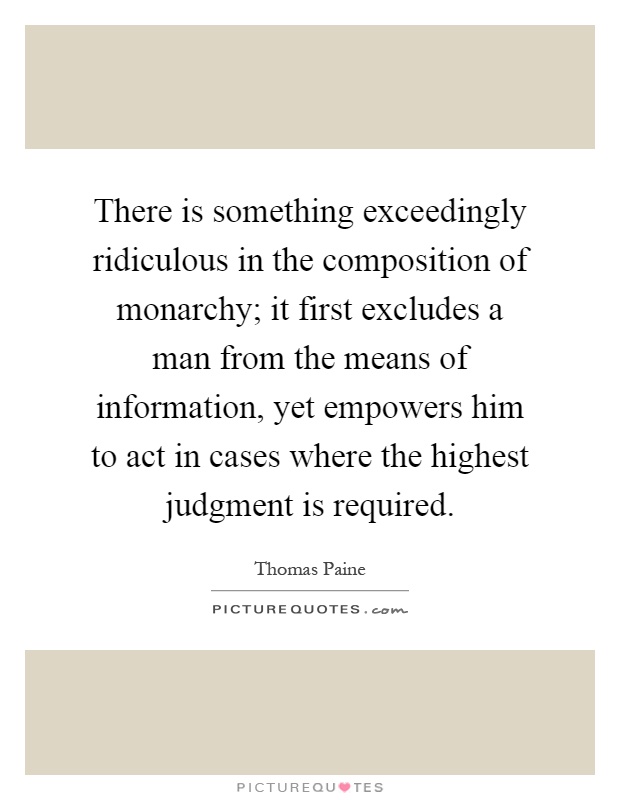 There is something exceedingly ridiculous in the composition of monarchy; it first excludes a man from the means of information, yet empowers him to act in cases where the highest judgment is required Picture Quote #1