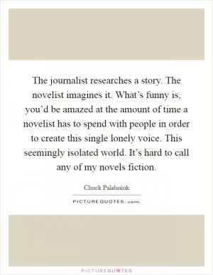 The journalist researches a story. The novelist imagines it. What’s funny is, you’d be amazed at the amount of time a novelist has to spend with people in order to create this single lonely voice. This seemingly isolated world. It’s hard to call any of my novels fiction Picture Quote #1