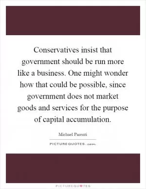 Conservatives insist that government should be run more like a business. One might wonder how that could be possible, since government does not market goods and services for the purpose of capital accumulation Picture Quote #1