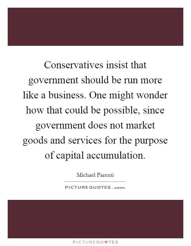 Conservatives insist that government should be run more like a business. One might wonder how that could be possible, since government does not market goods and services for the purpose of capital accumulation Picture Quote #1
