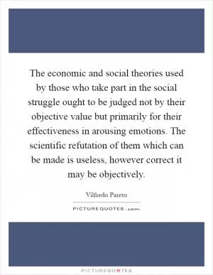The economic and social theories used by those who take part in the social struggle ought to be judged not by their objective value but primarily for their effectiveness in arousing emotions. The scientific refutation of them which can be made is useless, however correct it may be objectively Picture Quote #1