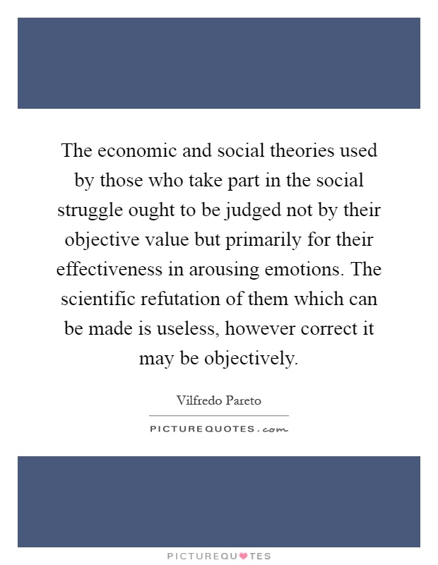 The economic and social theories used by those who take part in the social struggle ought to be judged not by their objective value but primarily for their effectiveness in arousing emotions. The scientific refutation of them which can be made is useless, however correct it may be objectively Picture Quote #1