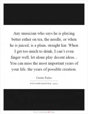Any musician who says he is playing better either on tea, the needle, or when he is juiced, is a plain, straight liar. When I get too much to drink, I can’t even finger well, let alone play decent ideas... You can miss the most important years of your life, the years of possible creation Picture Quote #1