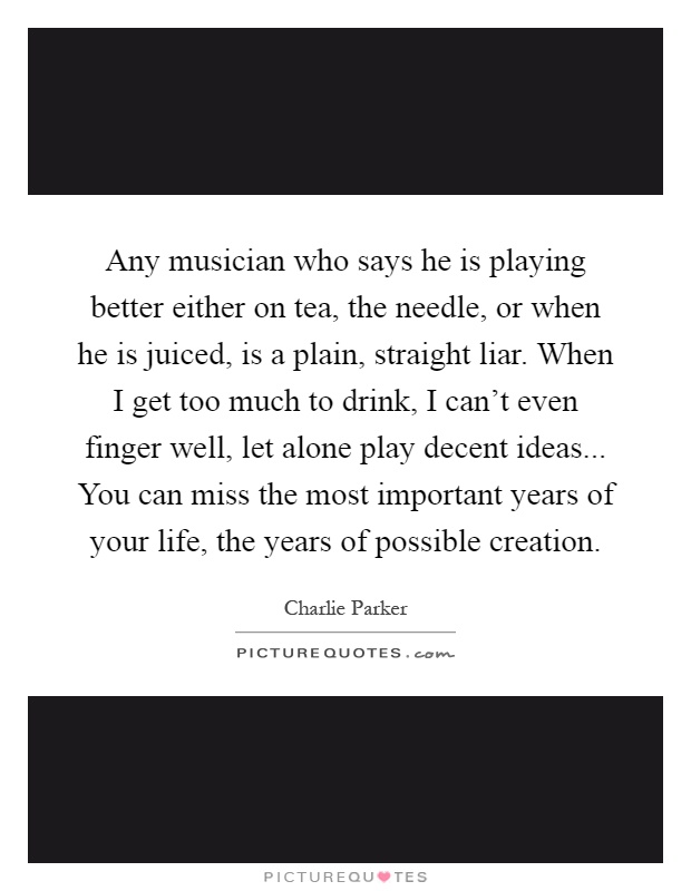Any musician who says he is playing better either on tea, the needle, or when he is juiced, is a plain, straight liar. When I get too much to drink, I can't even finger well, let alone play decent ideas... You can miss the most important years of your life, the years of possible creation Picture Quote #1