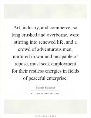 Art, industry, and commerce, so long crushed and overborne, were stirring into renewed life, and a crowd of adventurous men, nurtured in war and incapable of repose, must seek employment for their restless energies in fields of peaceful enterprise Picture Quote #1