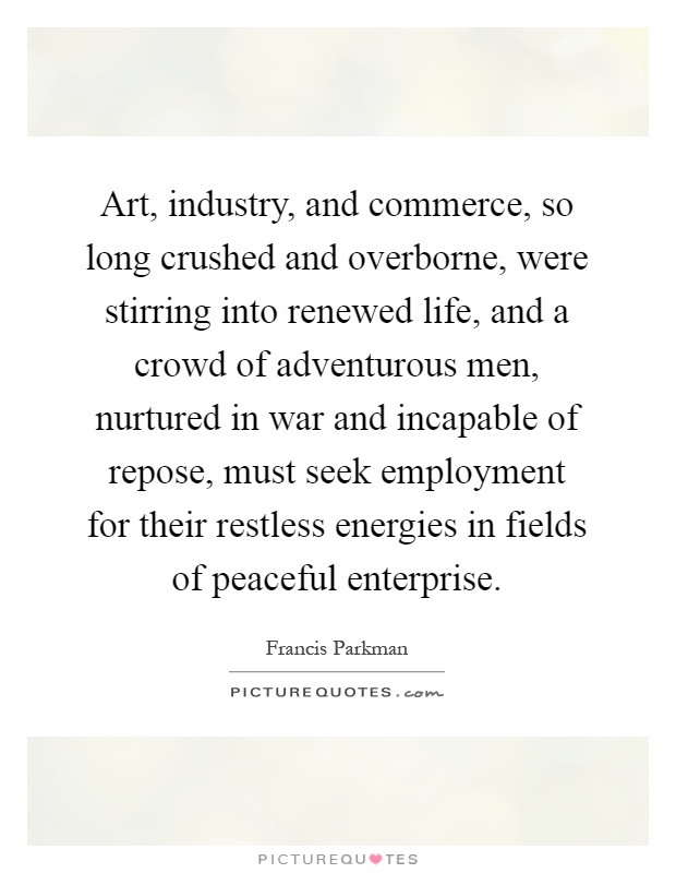 Art, industry, and commerce, so long crushed and overborne, were stirring into renewed life, and a crowd of adventurous men, nurtured in war and incapable of repose, must seek employment for their restless energies in fields of peaceful enterprise Picture Quote #1