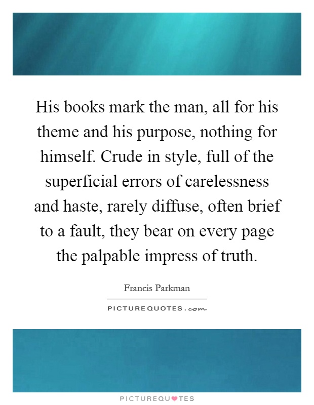 His books mark the man, all for his theme and his purpose, nothing for himself. Crude in style, full of the superficial errors of carelessness and haste, rarely diffuse, often brief to a fault, they bear on every page the palpable impress of truth Picture Quote #1
