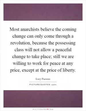 Most anarchists believe the coming change can only come through a revolution, because the possessing class will not allow a peaceful change to take place; still we are willing to work for peace at any price, except at the price of liberty Picture Quote #1