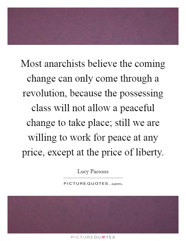 Most anarchists believe the coming change can only come through a revolution, because the possessing class will not allow a peaceful change to take place; still we are willing to work for peace at any price, except at the price of liberty Picture Quote #1