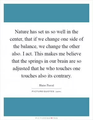 Nature has set us so well in the center, that if we change one side of the balance, we change the other also. I act. This makes me believe that the springs in our brain are so adjusted that he who touches one touches also its contrary Picture Quote #1
