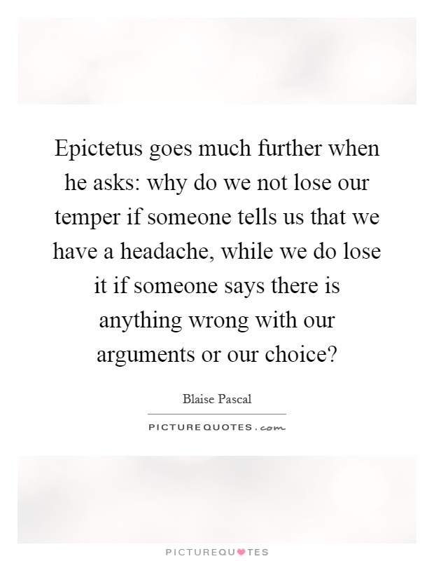 Epictetus goes much further when he asks: why do we not lose our temper if someone tells us that we have a headache, while we do lose it if someone says there is anything wrong with our arguments or our choice? Picture Quote #1