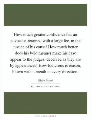 How much greater confidence has an advocate, retained with a large fee, in the justice of his cause! How much better does his bold manner make his case appear to the judges, deceived as they are by appearances! How ludicrous is reason, blown with a breath in every direction! Picture Quote #1