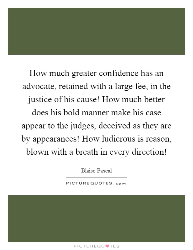 How much greater confidence has an advocate, retained with a large fee, in the justice of his cause! How much better does his bold manner make his case appear to the judges, deceived as they are by appearances! How ludicrous is reason, blown with a breath in every direction! Picture Quote #1