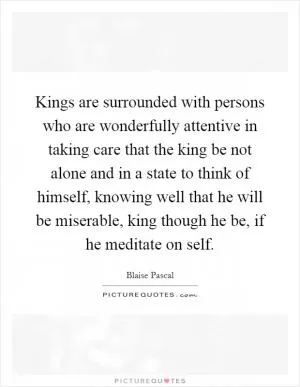Kings are surrounded with persons who are wonderfully attentive in taking care that the king be not alone and in a state to think of himself, knowing well that he will be miserable, king though he be, if he meditate on self Picture Quote #1