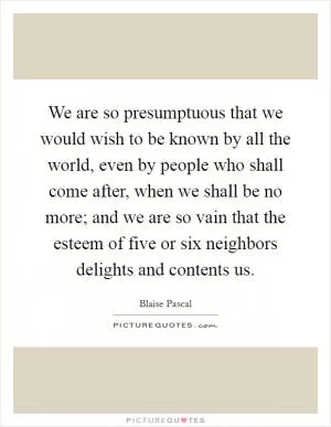 We are so presumptuous that we would wish to be known by all the world, even by people who shall come after, when we shall be no more; and we are so vain that the esteem of five or six neighbors delights and contents us Picture Quote #1